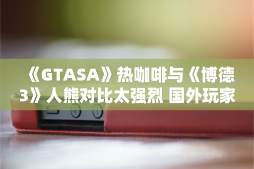  《GTASA》热咖啡与《博德3》人熊对比太强烈 国外玩家社区感叹“时代变了”