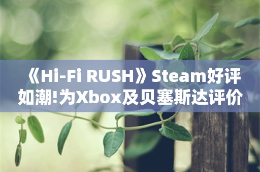  《Hi-Fi RUSH》Steam好评如潮!为Xbox及贝塞斯达评价最高作品