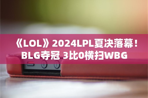  《LOL》2024LPL夏决落幕！BLG夺冠 3比0横扫WBG