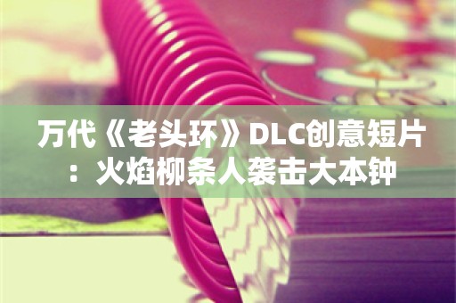  万代《老头环》DLC创意短片：火焰柳条人袭击大本钟