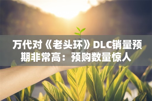  万代对《老头环》DLC销量预期非常高：预购数量惊人