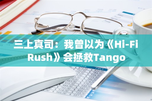  三上真司：我曾以为《Hi-Fi Rush》会拯救Tango