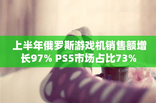  上半年俄罗斯游戏机销售额增长97% PS5市场占比73%