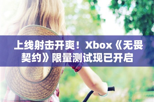  上线射击开爽！Xbox《无畏契约》限量测试现已开启