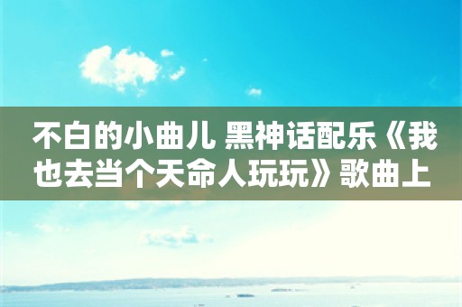  不白的小曲儿 黑神话配乐《我也去当个天命人玩玩》歌曲上线