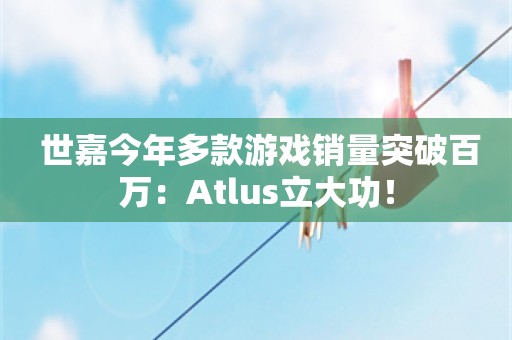  世嘉今年多款游戏销量突破百万：Atlus立大功！