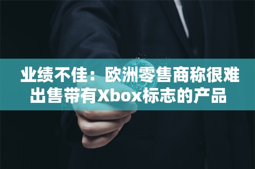  业绩不佳：欧洲零售商称很难出售带有Xbox标志的产品