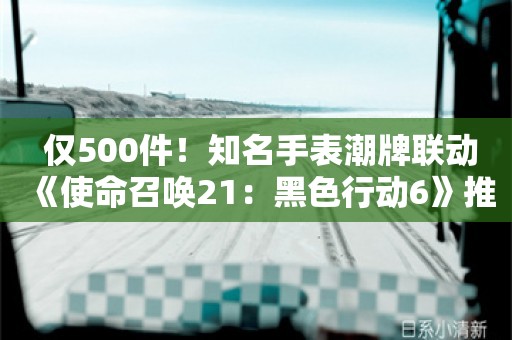  仅500件！知名手表潮牌联动《使命召唤21：黑色行动6》推出限量手表