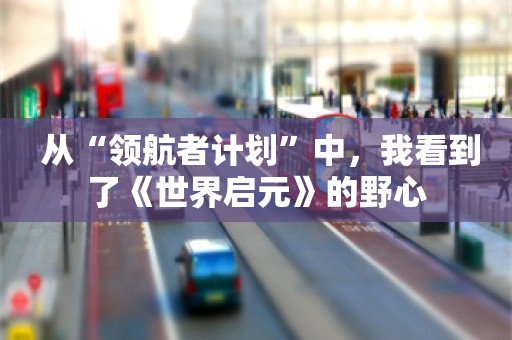  从“领航者计划”中，我看到了《世界启元》的野心