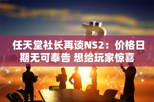  任天堂社长再谈NS2：价格日期无可奉告 想给玩家惊喜