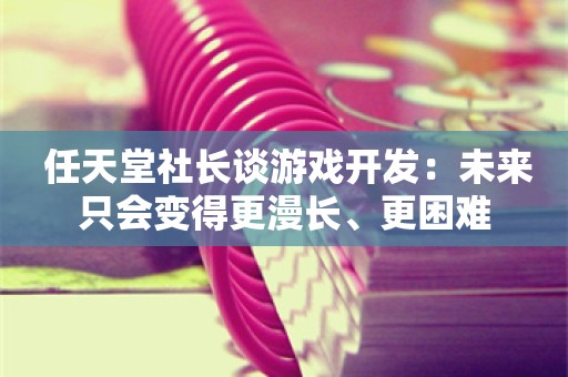  任天堂社长谈游戏开发：未来只会变得更漫长、更困难