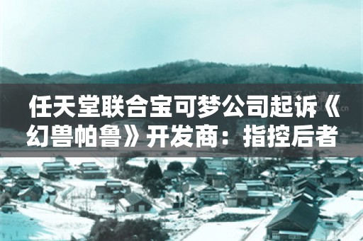  任天堂联合宝可梦公司起诉《幻兽帕鲁》开发商：指控后者侵犯多项专利