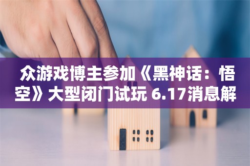  众游戏博主参加《黑神话：悟空》大型闭门试玩 6.17消息解禁