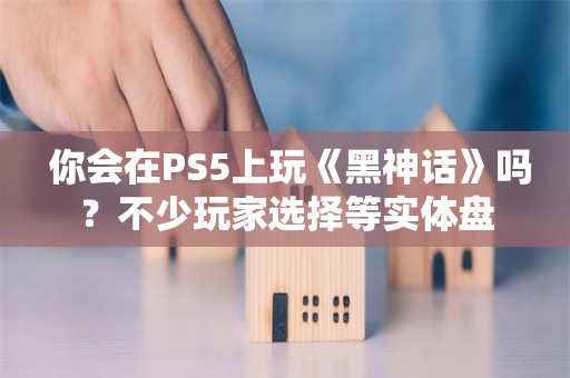  你会在PS5上玩《黑神话》吗？不少玩家选择等实体盘