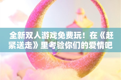  全新双人游戏免费玩！在《赶紧送走》里考验你们的爱情吧