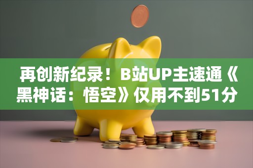  再创新纪录！B站UP主速通《黑神话：悟空》仅用不到51分钟