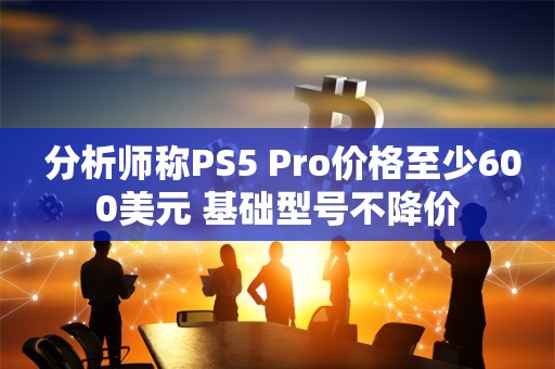  分析师称PS5 Pro价格至少600美元 基础型号不降价