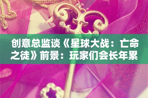  创意总监谈《星球大战：亡命之徒》前景：玩家们会长年累月玩下去