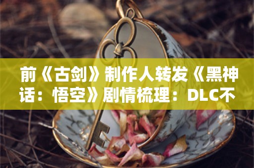  前《古剑》制作人转发《黑神话：悟空》剧情梳理：DLC不好做呀