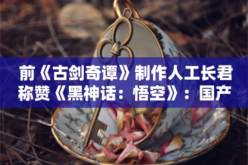  前《古剑奇谭》制作人工长君称赞《黑神话：悟空》：国产游戏历史性的一天