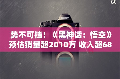  势不可挡！《黑神话：悟空》预估销量超2010万 收入超68亿