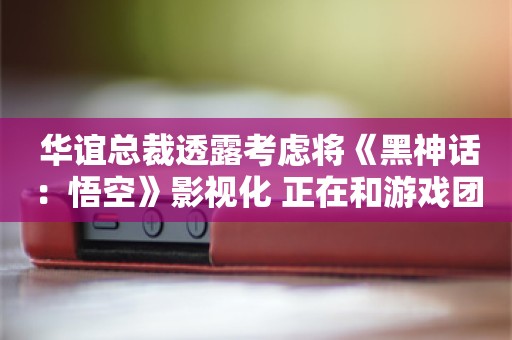  华谊总裁透露考虑将《黑神话：悟空》影视化 正在和游戏团队讨论