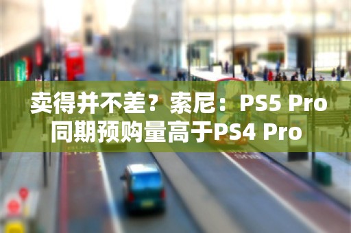  卖得并不差？索尼：PS5 Pro同期预购量高于PS4 Pro