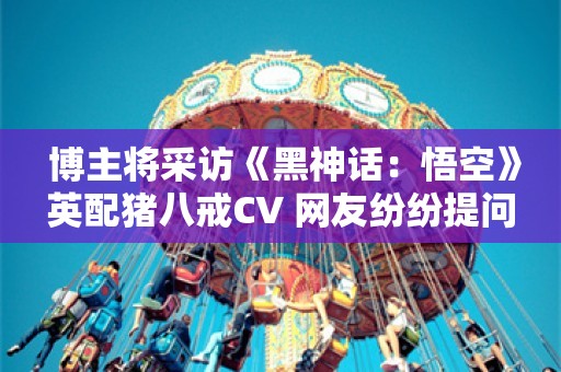  博主将采访《黑神话：悟空》英配猪八戒CV 网友纷纷提问