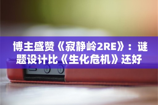  博主盛赞《寂静岭2RE》：谜题设计比《生化危机》还好