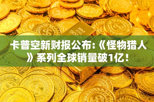  卡普空新财报公布:《怪物猎人》系列全球销量破1亿！