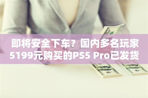  即将安全下车？国内多名玩家5199元购买的PS5 Pro已发货