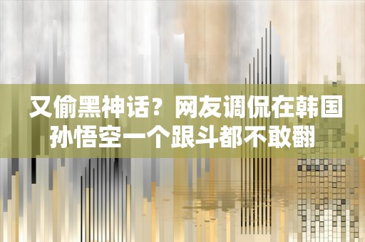  又偷黑神话？网友调侃在韩国孙悟空一个跟斗都不敢翻