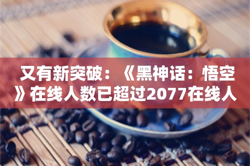  又有新突破：《黑神话：悟空》在线人数已超过2077在线人数