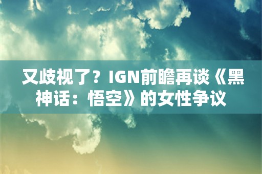  又歧视了？IGN前瞻再谈《黑神话：悟空》的女性争议