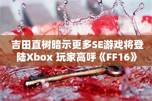  吉田直树暗示更多SE游戏将登陆Xbox 玩家高呼《FF16》