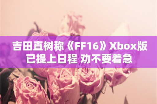  吉田直树称《FF16》Xbox版已提上日程 劝不要着急