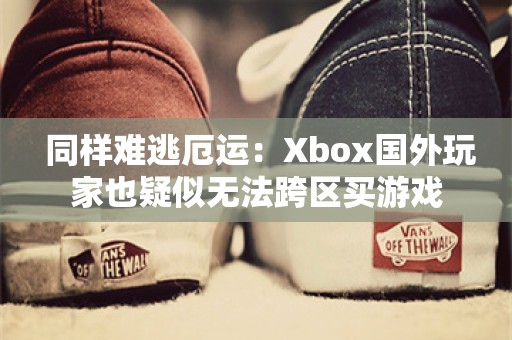  同样难逃厄运：Xbox国外玩家也疑似无法跨区买游戏