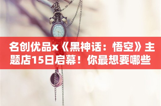  名创优品x《黑神话：悟空》主题店15日启幕！你最想要哪些周边？