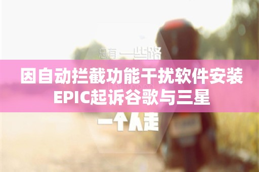  因自动拦截功能干扰软件安装 EPIC起诉谷歌与三星