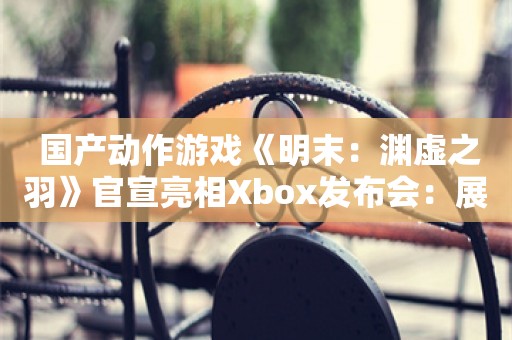  国产动作游戏《明末：渊虚之羽》官宣亮相Xbox发布会：展示多个Boss战