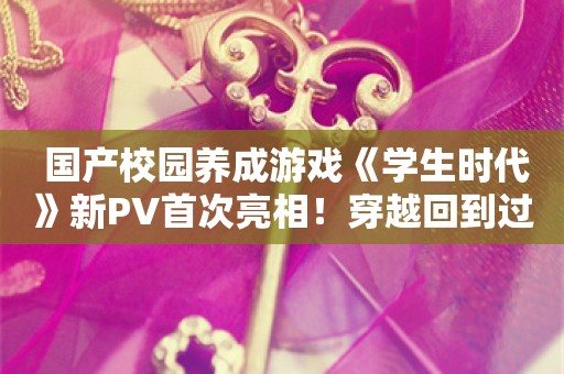  国产校园养成游戏《学生时代》新PV首次亮相！穿越回到过去，你会活出怎样的人生