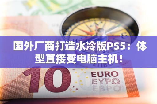  国外厂商打造水冷版PS5：体型直接变电脑主机！