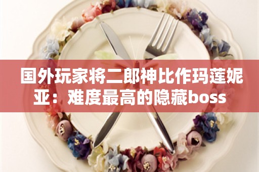  国外玩家将二郎神比作玛莲妮亚：难度最高的隐藏boss