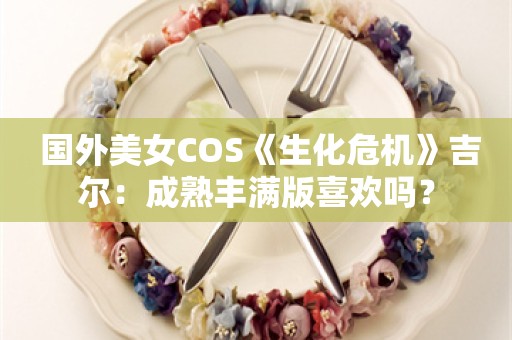  国外美女COS《生化危机》吉尔：成熟丰满版喜欢吗？