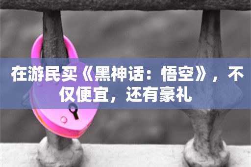  在游民买《黑神话：悟空》，不仅便宜，还有豪礼