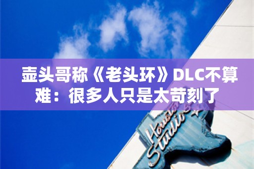  壶头哥称《老头环》DLC不算难：很多人只是太苛刻了