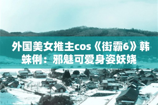  外国美女推主cos《街霸6》韩蛛俐：邪魅可爱身姿妖娆