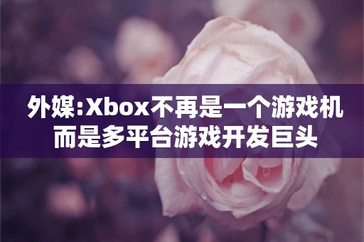  外媒:Xbox不再是一个游戏机 而是多平台游戏开发巨头