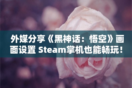  外媒分享《黑神话：悟空》画面设置 Steam掌机也能畅玩！