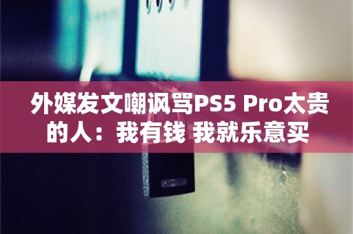  外媒发文嘲讽骂PS5 Pro太贵的人：我有钱 我就乐意买